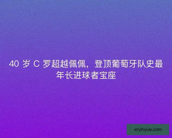 40 岁 C 罗超越佩佩，登顶葡萄牙队史最年长进球者宝座