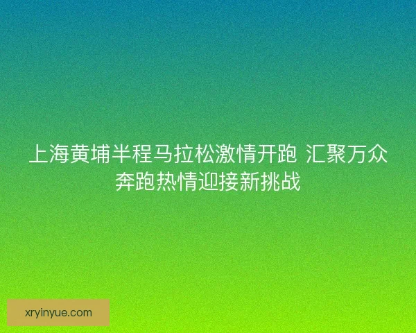 上海黄埔半程马拉松激情开跑 汇聚万众奔跑热情迎接新挑战