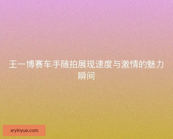 王一博赛车手随拍展现速度与激情的魅力瞬间 王一博赛车手随拍展现速度与激情的魅力瞬间