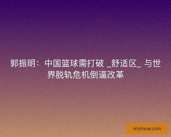 郭振明：中国篮球需打破 _舒适区_ 与世界脱轨危机倒逼改革