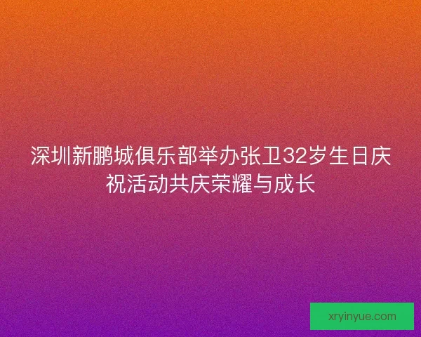 深圳新鹏城俱乐部举办张卫32岁生日庆祝活动共庆荣耀与成长