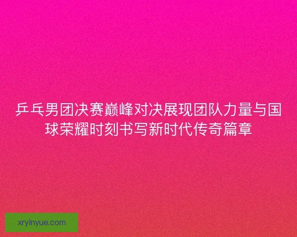 乒乓男团决赛巅峰对决展现团队力量与国球荣耀时刻书写新时代传奇篇章