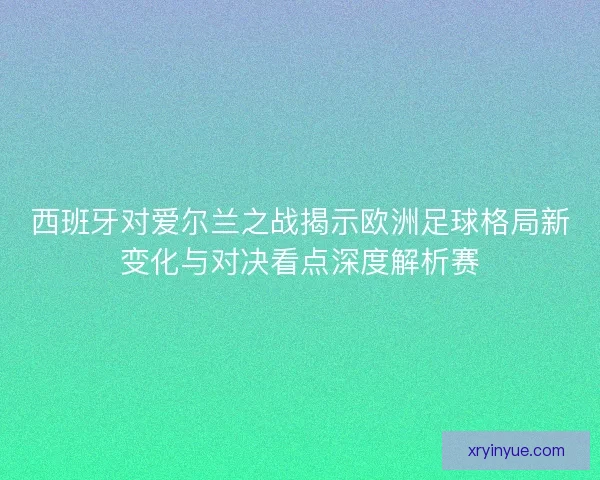 西班牙对爱尔兰之战揭示欧洲足球格局新变化与对决看点深度解析赛