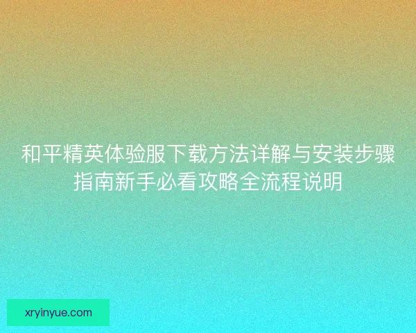 和平精英体验服下载方法详解与安装步骤指南新手必看攻略全流程说明