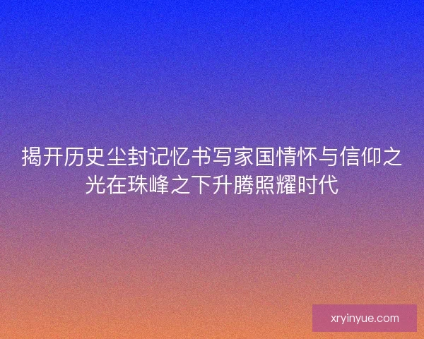 揭开历史尘封记忆书写家国情怀与信仰之光在珠峰之下升腾照耀时代 揭开历史尘封记忆书写家国情怀与信仰之光在珠峰之下升腾照耀时代