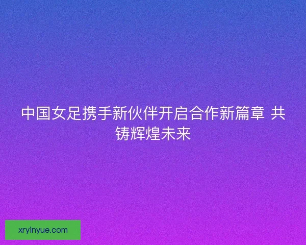 中国女足携手新伙伴开启合作新篇章 共铸辉煌未来