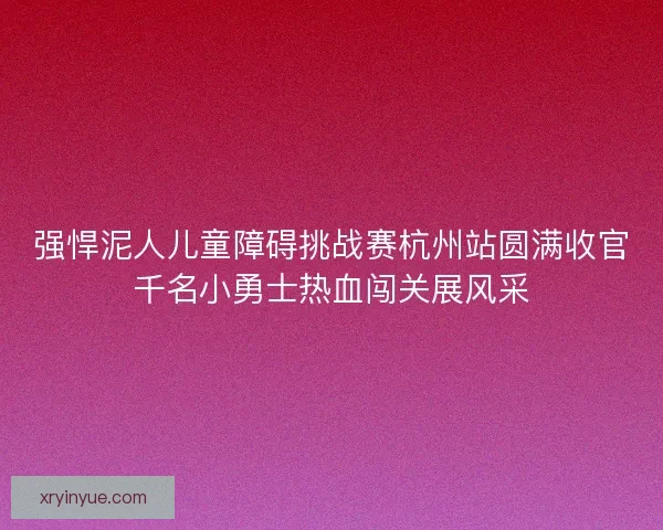 强悍泥人儿童障碍挑战赛杭州站圆满收官千名小勇士热血闯关展风采