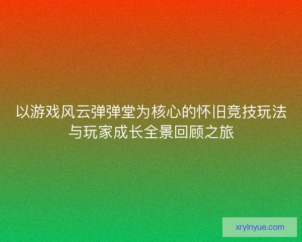 以游戏风云弹弹堂为核心的怀旧竞技玩法与玩家成长全景回顾之旅