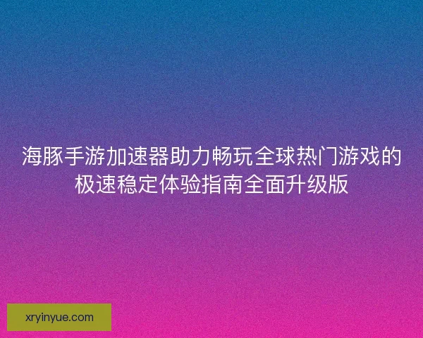 海豚手游加速器助力畅玩全球热门游戏的极速稳定体验指南全面升级版
