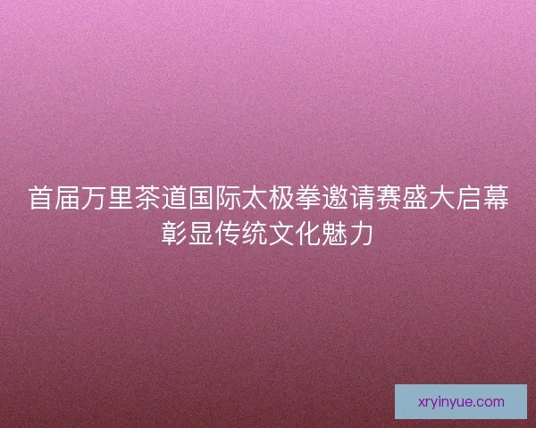首届万里茶道国际太极拳邀请赛盛大启幕彰显传统文化魅力