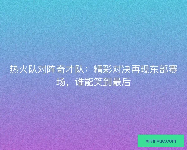 热火队对阵奇才队：精彩对决再现东部赛场，谁能笑到最后