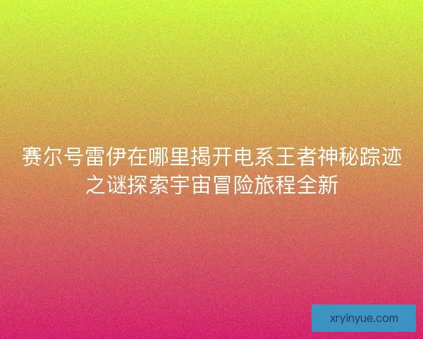 赛尔号雷伊在哪里揭开电系王者神秘踪迹之谜探索宇宙冒险旅程全新