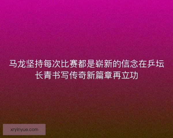 马龙坚持每次比赛都是崭新的信念在乒坛长青书写传奇新篇章再立功