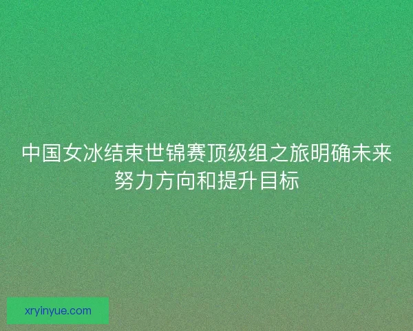 中国女冰结束世锦赛顶级组之旅明确未来努力方向和提升目标 中国女冰结束世锦赛顶级组之旅明确未来努力方向和提升目标