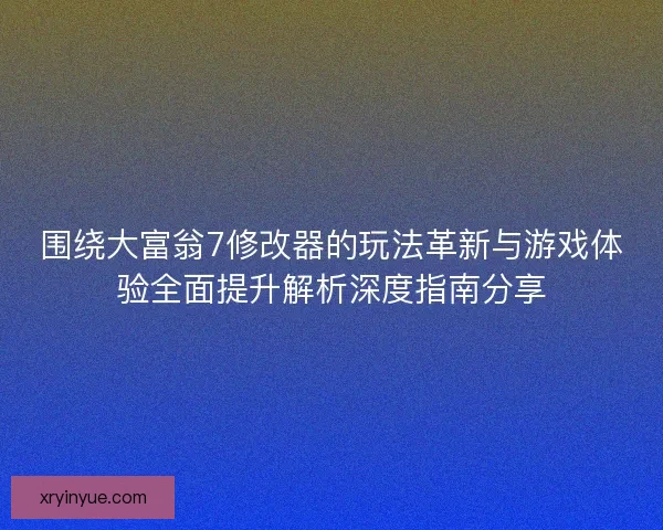 围绕大富翁7修改器的玩法革新与游戏体验全面提升解析深度指南分享