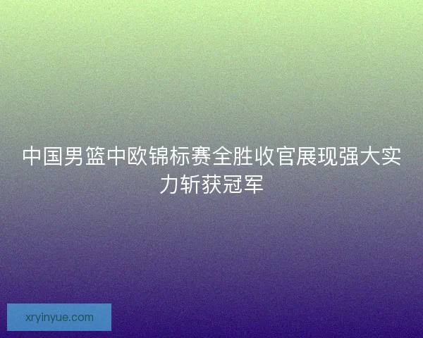 中国男篮中欧锦标赛全胜收官展现强大实力斩获冠军 中国男篮中欧锦标赛全胜收官展现强大实力斩获冠军