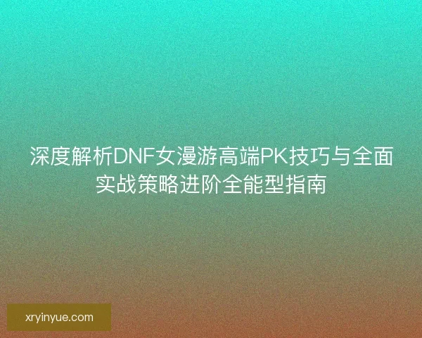 深度解析DNF女漫游高端PK技巧与全面实战策略进阶全能型指南