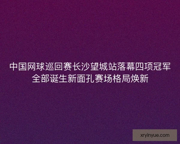 中国网球巡回赛长沙望城站落幕四项冠军全部诞生新面孔赛场格局焕新 中国网球巡回赛长沙望城站落幕四项冠军全部诞生新面孔赛场格局焕新