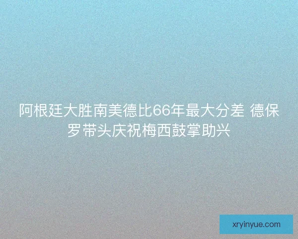 阿根廷大胜南美德比66年最大分差 德保罗带头庆祝梅西鼓掌助兴 阿根廷大胜南美德比66年最大分差 德保罗带头庆祝梅西鼓掌助兴