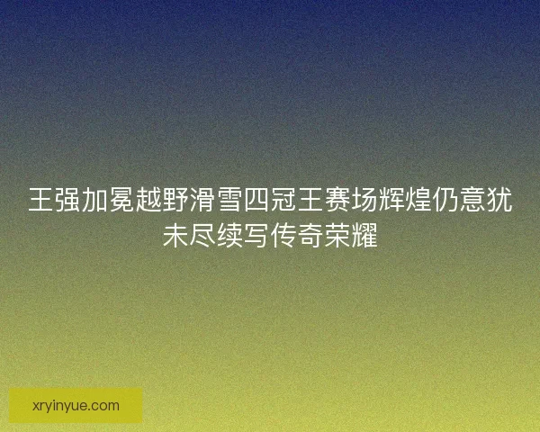 王强加冕越野滑雪四冠王赛场辉煌仍意犹未尽续写传奇荣耀 王强加冕越野滑雪四冠王赛场辉煌仍意犹未尽续写传奇荣耀