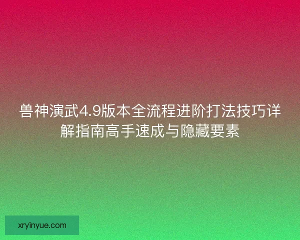 兽神演武4.9版本全流程进阶打法技巧详解指南高手速成与隐藏要素