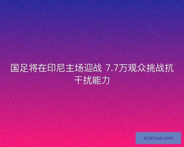 国足将在印尼主场迎战 7.7万观众挑战抗干扰能力
