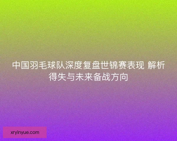 中国羽毛球队深度复盘世锦赛表现 解析得失与未来备战方向